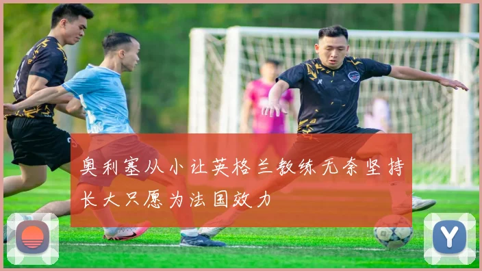 奥利塞从小让英格兰教练无奈坚持长大只愿为法国效力
