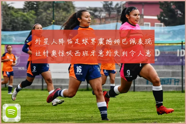 外星人降临足球界震撼姆巴佩表现让特奥惊叹西班牙意外失利令人意外