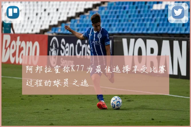 阿邦拉霍称K77为最佳选择享受比赛过程的球员之选