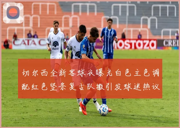 切尔西全新客球衣曝光白色主色调配红色竖条复古队徽引发球迷热议