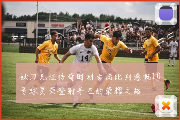 妖刀见证传奇时刻吉诺比利感慨10号球员荣登射手王的荣耀之路
