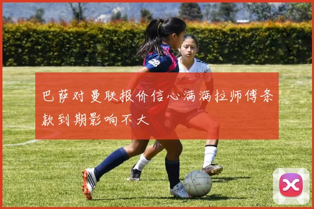 巴萨对曼联报价信心满满拉师傅条款到期影响不大