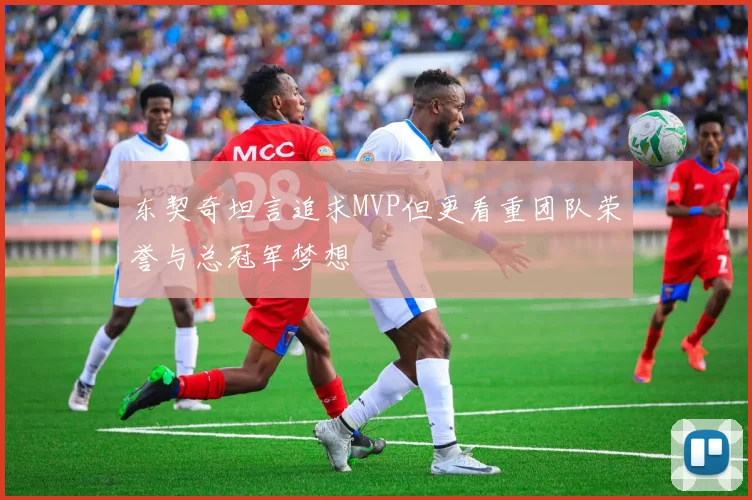 东契奇坦言追求MVP但更看重团队荣誉与总冠军梦想