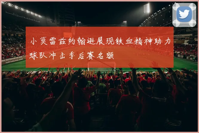 小莫雷兹约翰逊展现铁血精神助力球队冲击季后赛名额