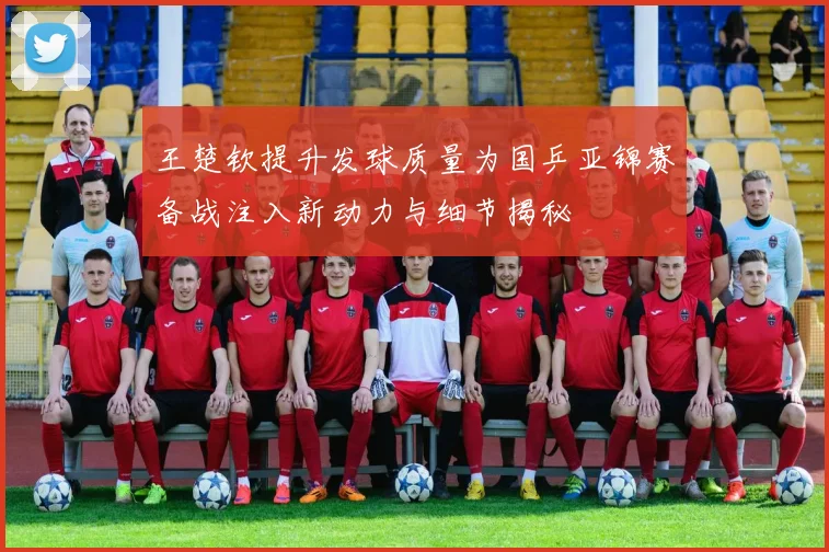 王楚钦提升发球质量为国乒亚锦赛备战注入新动力与细节揭秘
