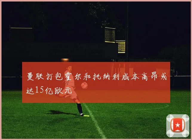 曼联打包霍尔和托纳利成本高昂或达15亿欧元