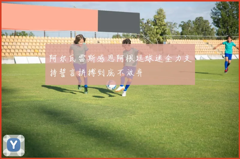 阿尔瓦雷斯感恩阿根廷球迷全力支持誓言拼搏到底不放弃