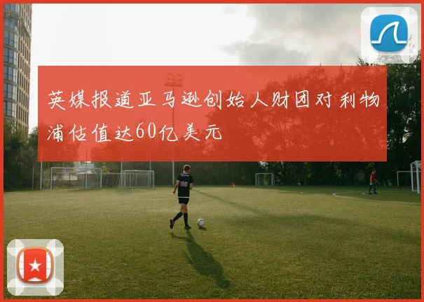 英媒报道亚马逊创始人财团对利物浦估值达60亿美元