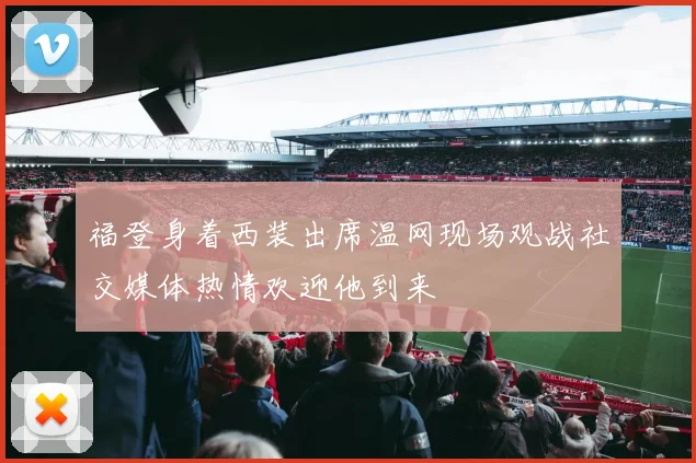 福登身着西装出席温网现场观战社交媒体热情欢迎他到来