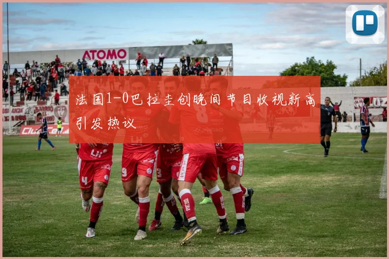 法国1-0巴拉圭创晚间节目收视新高引发热议