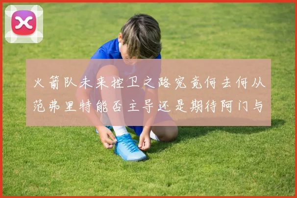 火箭队未来控卫之路究竟何去何从范弗里特能否主导还是期待阿门与谢泼德崛起