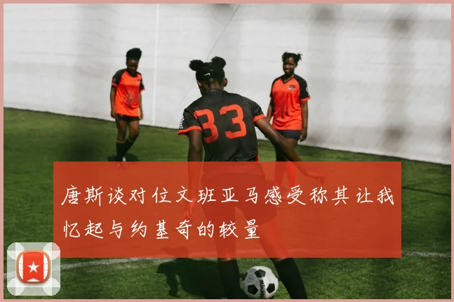 唐斯谈对位文班亚马感受称其让我忆起与约基奇的较量